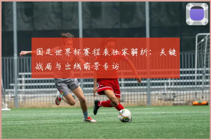 国足世界杯赛程表独家解析:关键战局与出线前景专访