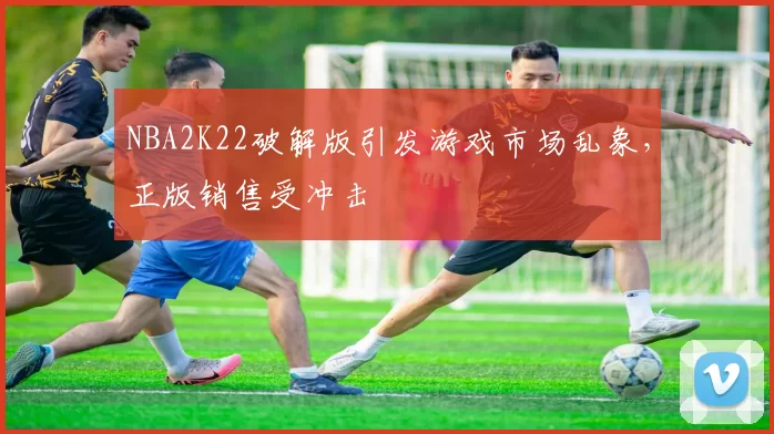NBA2K22破解版引发游戏市场乱象,正版销售受冲击