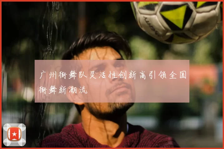 广州街舞队灵活性创新高引领全国街舞新潮流