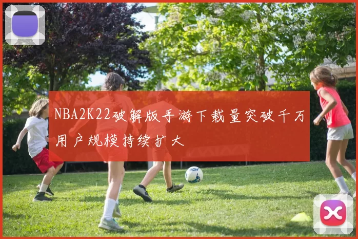 NBA2K22破解版手游下载量突破千万用户规模持续扩大