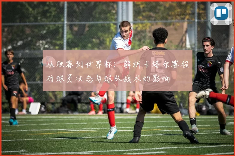 从联赛到世界杯:解析卡塔尔赛程对球员状态与球队战术的影响