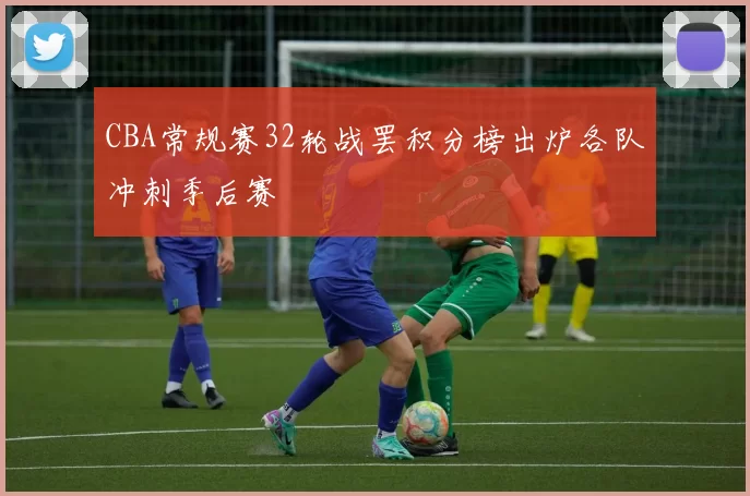 CBA常规赛32轮战罢积分榜出炉各队冲刺季后赛