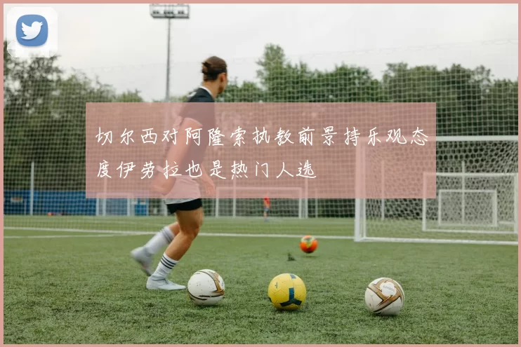 切尔西对阿隆索执教前景持乐观态度伊劳拉也是热门人选