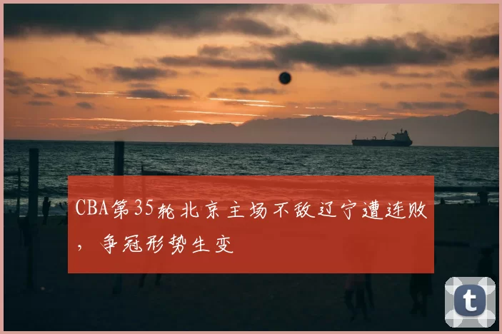 CBA第35轮北京主场不敌辽宁遭连败，争冠形势生变