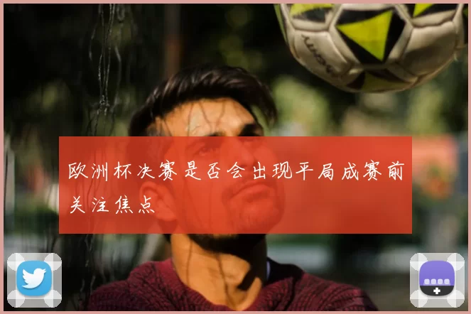 欧洲杯决赛是否会出现平局成赛前关注焦点