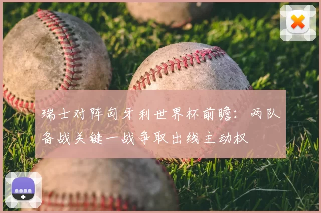 瑞士对阵匈牙利世界杯前瞻:两队备战关键一战争取出线主动权