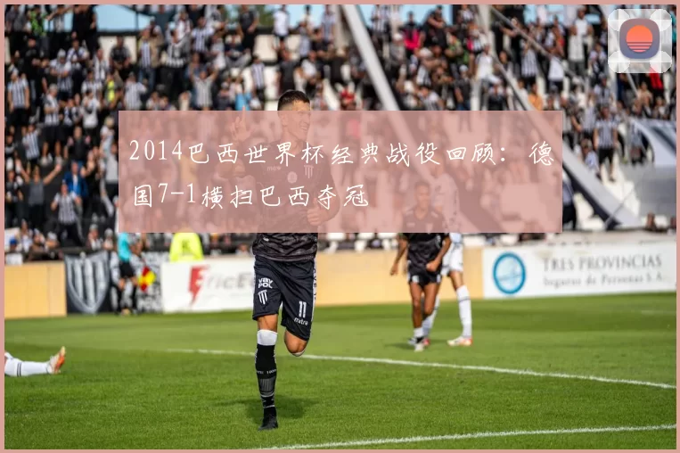 2014巴西世界杯经典战役回顾：德国7-1横扫巴西夺冠