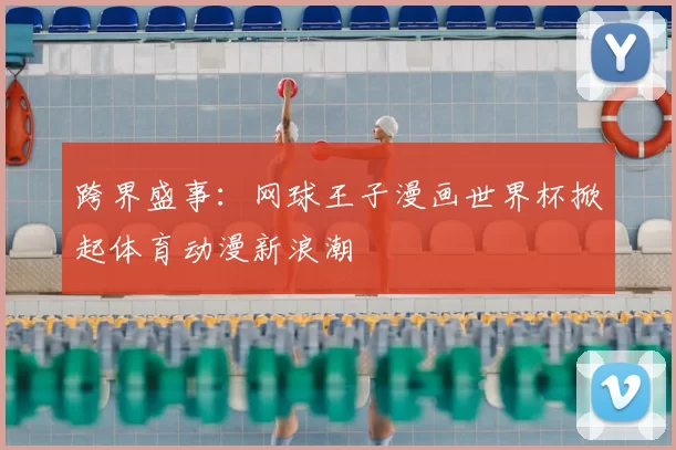 跨界盛事:网球王子漫画世界杯掀起体育动漫新浪潮