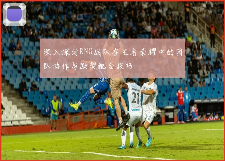 深入探讨RNG战队在王者荣耀中的团队协作与默契配合技巧