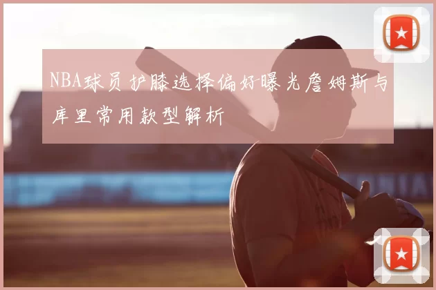NBA球员护膝选择偏好曝光詹姆斯与库里常用款型解析