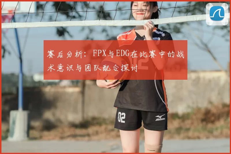 赛后分析：FPX与EDG在比赛中的战术意识与团队配合探讨