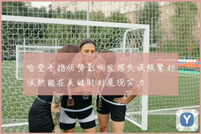 哈登手指伤势影响发挥失误频繁却依然能在关键时刻展现实力