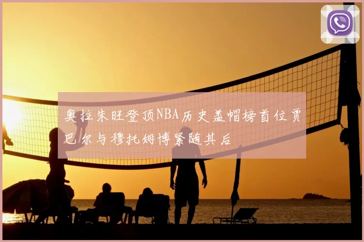 奥拉朱旺登顶NBA历史盖帽榜首位贾巴尔与穆托姆博紧随其后