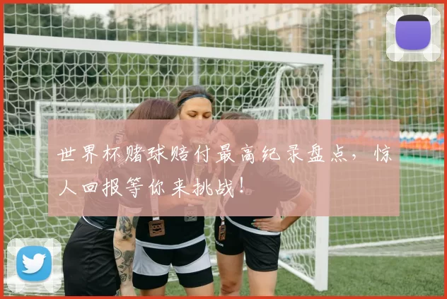 世界杯赌球赔付最高纪录盘点,惊人回报等你来挑战!