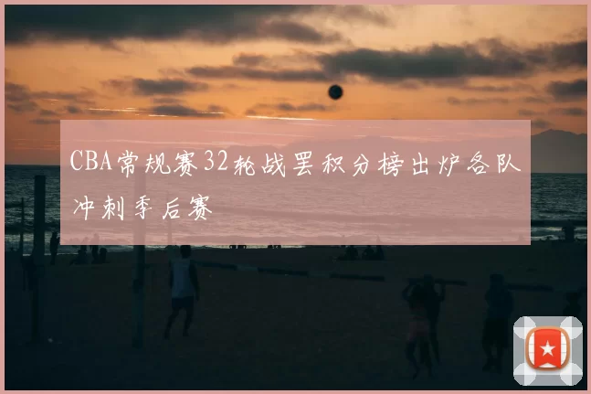 CBA常规赛32轮战罢积分榜出炉各队冲刺季后赛